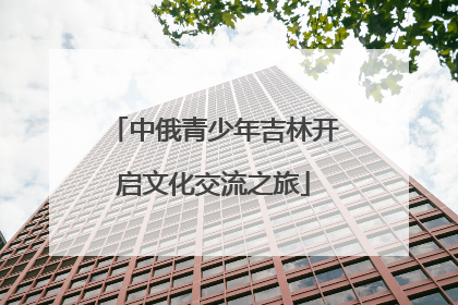 中俄青少年吉林开启文化交流之旅