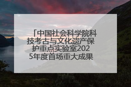 中国社会科学院科技考古与文化遗产保护重点实验室2025年度首场重大成果发布会在京举行