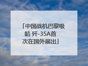 中国战机巴黎吸睛 歼-35A首次在国外展出
