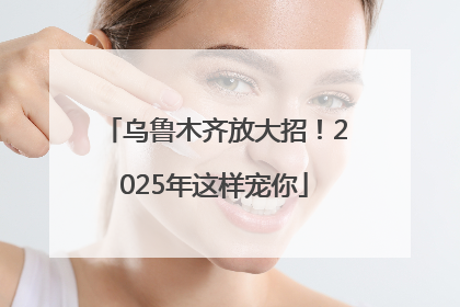 乌鲁木齐放大招！2025年这样宠你