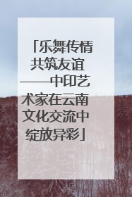 乐舞传情 共筑友谊——中印艺术家在云南文化交流中绽放异彩