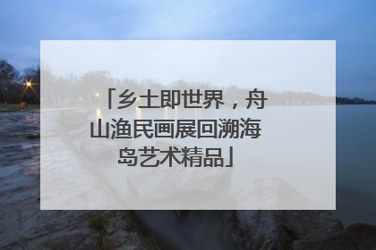 乡土即世界，舟山渔民画展回溯海岛艺术精品