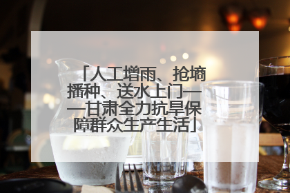人工增雨、抢墒播种、送水上门——甘肃全力抗旱保障群众生产生活