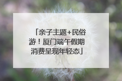 亲子主题+民俗游！厦门端午假期消费呈现年轻态