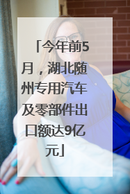 今年前5月，湖北随州专用汽车及零部件出口额达9亿元