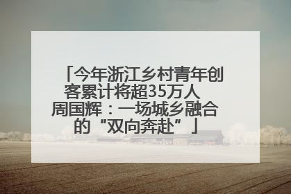今年浙江乡村青年创客累计将超35万人 周国辉：一场城乡融合的“双向奔赴”