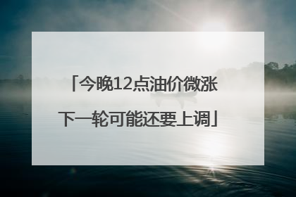 今晚12点油价微涨 下一轮可能还要上调
