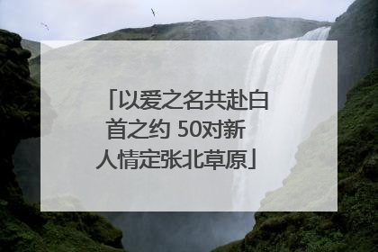 以爱之名共赴白首之约 50对新人情定张北草原