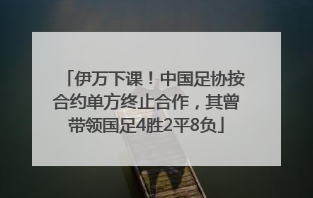 伊万下课！中国足协按合约单方终止合作，其曾带领国足4胜2平8负