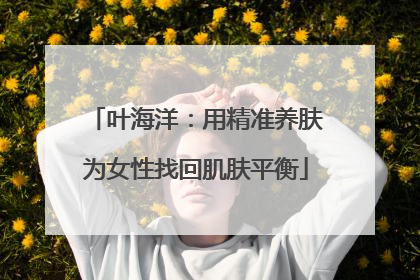 叶海洋：用精准养肤为女性找回肌肤平衡