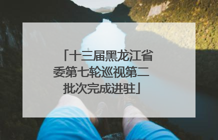 十三届黑龙江省委第七轮巡视第二批次完成进驻