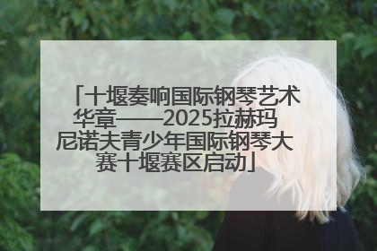 十堰奏响国际钢琴艺术华章——2025拉赫玛尼诺夫青少年国际钢琴大赛十堰赛区启动