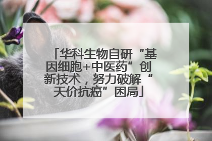 华科生物自研“基因细胞+中医药”创新技术，努力破解“天价抗癌”困局