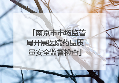 南京市市场监管局开展医院药品质量安全监督检查