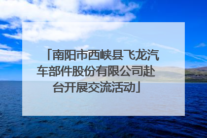 南阳市西峡县飞龙汽车部件股份有限公司赴台开展交流活动