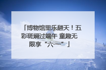 博物馆里乐翻天！五彩斑斓过端午 童趣无限享“六·一”