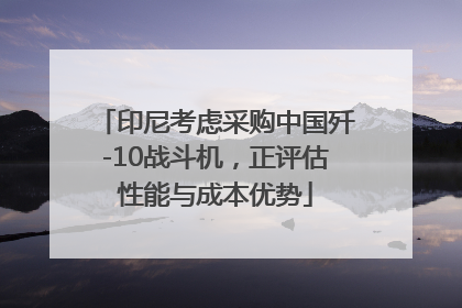 印尼考虑采购中国歼-10战斗机，正评估性能与成本优势