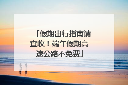 假期出行指南请查收！端午假期高速公路不免费