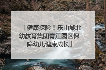 健康探险！乐山城北幼教育集团青江园区保障幼儿健康成长