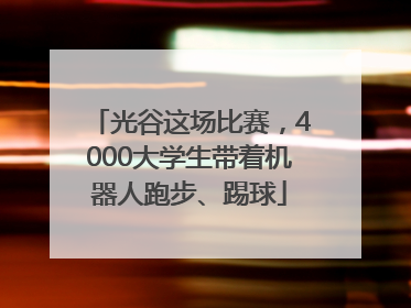 光谷这场比赛，4000大学生带着机器人跑步、踢球
