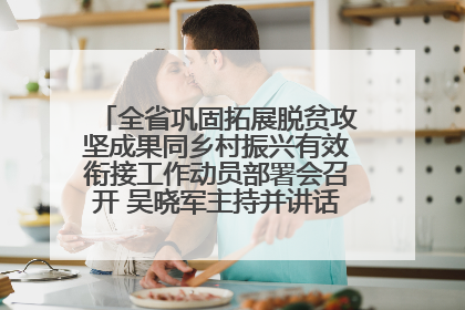 全省巩固拓展脱贫攻坚成果同乡村振兴有效衔接工作动员部署会召开 吴晓军主持并讲话 罗东川作安排部署