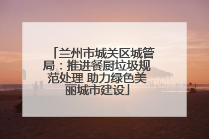 兰州市城关区城管局：推进餐厨垃圾规范处理 助力绿色美丽城市建设