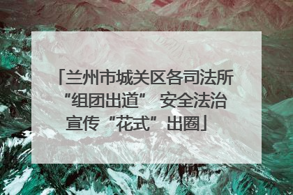 兰州市城关区各司法所“组团出道” 安全法治宣传“花式”出圈
