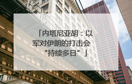 内塔尼亚胡：以军对伊朗的打击会“持续多日”