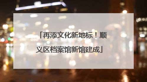 再添文化新地标！顺义区档案馆新馆建成
