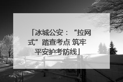 冰城公安：“拉网式”踏查考点 筑牢平安护考防线