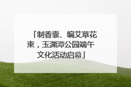 制香囊、编艾草花束，玉渊潭公园端午文化活动启幕
