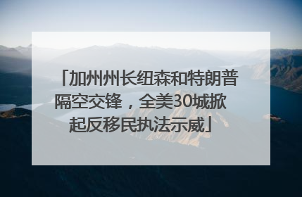 加州州长纽森和特朗普隔空交锋，全美30城掀起反移民执法示威