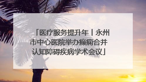 医疗服务提升年丨永州市中心医院举办癫痫合并认知障碍疾病学术会议
