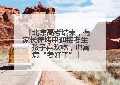 北京高考结束，有家长捧烤串迎接考生：孩子喜欢吃，也寓意“考好了”