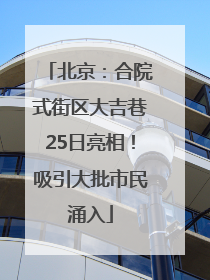 北京：合院式街区大吉巷25日亮相！吸引大批市民涌入