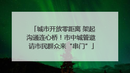 城市开放零距离 架起沟通连心桥！市中城管邀请市民群众来“串门”