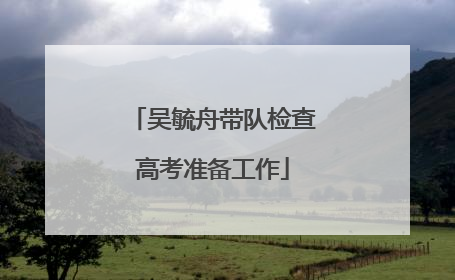 吴毓舟带队检查高考准备工作