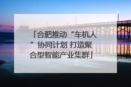 合肥推动“车机人”协同计划 打造聚合型智能产业集群