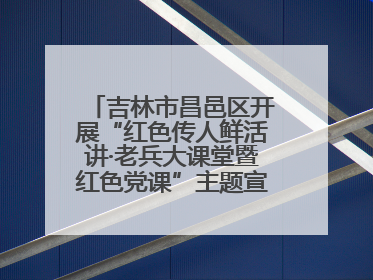 吉林市昌邑区开展“红色传人鲜活讲·老兵大课堂暨红色党课”主题宣讲活动