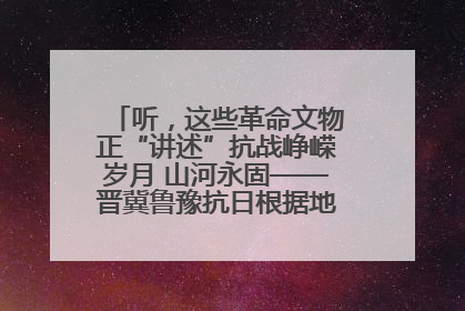 听，这些革命文物正“讲述”抗战峥嵘岁月 山河永固——晋冀鲁豫抗日根据地革命文物展开展