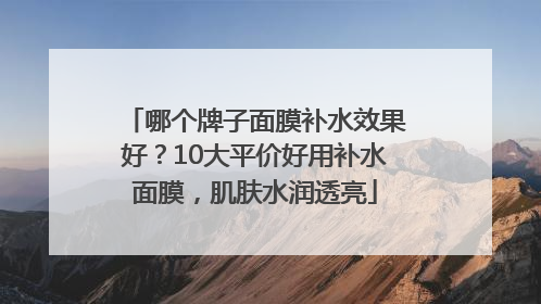 哪个牌子面膜补水效果好？10大平价好用补水面膜，肌肤水润透亮