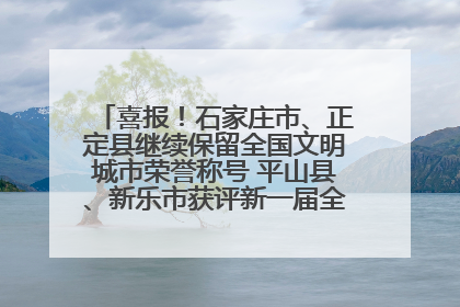 喜报！石家庄市、正定县继续保留全国文明城市荣誉称号 平山县、新乐市获评新一届全国文明城市