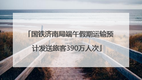 国铁济南局端午假期运输预计发送旅客390万人次