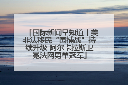 国际新闻早知道丨美非法移民“围捕战”持续升级 阿尔卡拉斯卫冕法网男单冠军