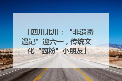 四川北川：“非遗奇遇记”迎六一，传统文化“圈粉”小朋友