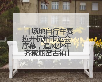 场地自行车赛拉开杭州市运会序幕，追风少年齐聚瓶窑古镇