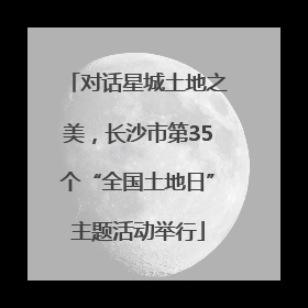 对话星城土地之美，长沙市第35个“全国土地日”主题活动举行
