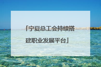 宁夏总工会持续搭建职业发展平台
