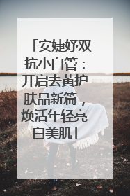 安婕妤双抗小白管：开启去黄护肤品新篇，焕活年轻亮白美肌