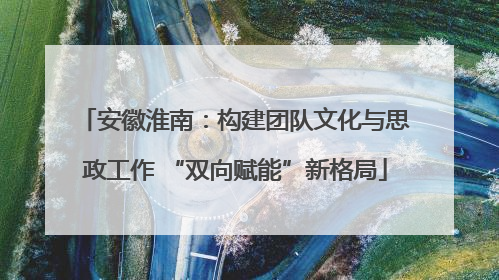 安徽淮南：构建团队文化与思政工作 “双向赋能”新格局
